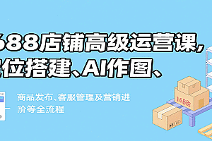 1688店铺高级运营课,定位搭建、AI作图、商品发布、客服管理及营销进阶等全流程